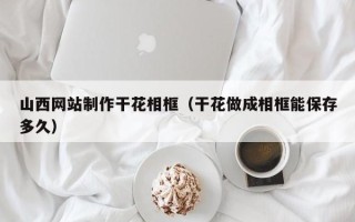 商洛山西网站制作干花相框（干花做成相框能保存多久）